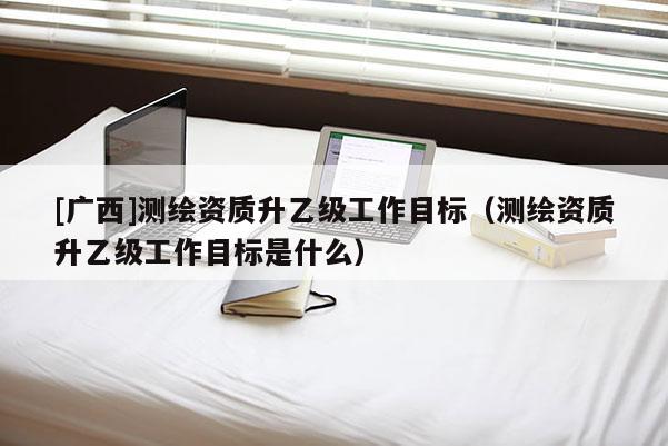 [廣西]測繪資質升乙級工作目標（測繪資質升乙級工作目標是什么）