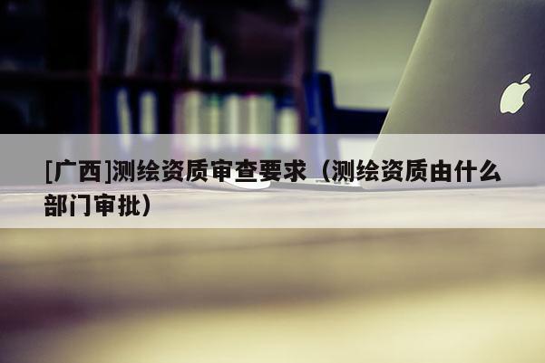 [廣西]測繪資質審查要求（測繪資質由什么部門審批）