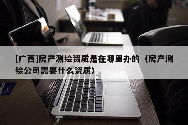 [廣西]房產(chǎn)測繪資質(zhì)是在哪里辦的（房產(chǎn)測繪公司需要什么資質(zhì)）
