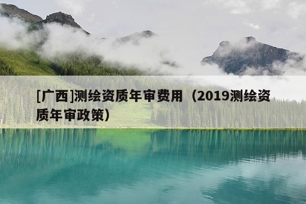 [廣西]測繪資質年審費用（2019測繪資質年審政策）