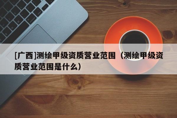 [廣西]測繪甲級資質營業范圍（測繪甲級資質營業范圍是什么）