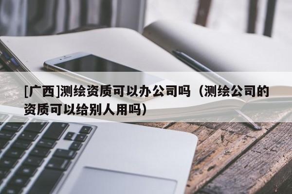 [廣西]測繪資質可以辦公司嗎（測繪公司的資質可以給別人用嗎）