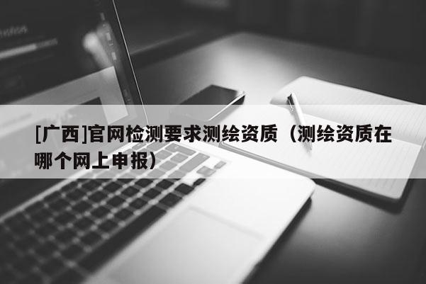 [廣西]官網檢測要求測繪資質（測繪資質在哪個網上申報）