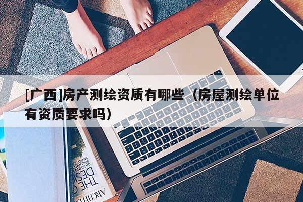 [廣西]房產測繪資質有哪些（房屋測繪單位有資質要求嗎）