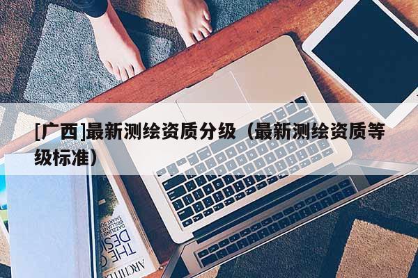 [廣西]最新測繪資質分級（最新測繪資質等級標準）