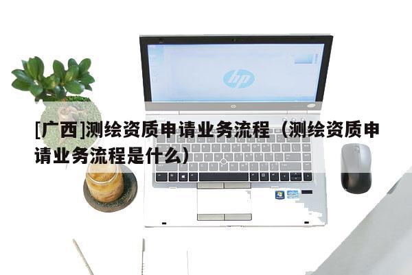 [廣西]測(cè)繪資質(zhì)申請(qǐng)業(yè)務(wù)流程（測(cè)繪資質(zhì)申請(qǐng)業(yè)務(wù)流程是什么）
