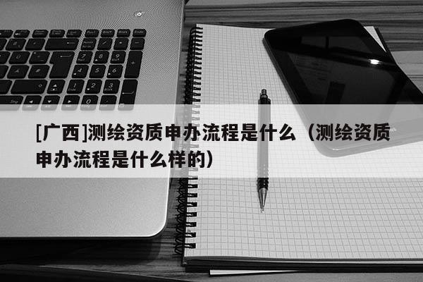 [廣西]測繪資質申辦流程是什么（測繪資質申辦流程是什么樣的）
