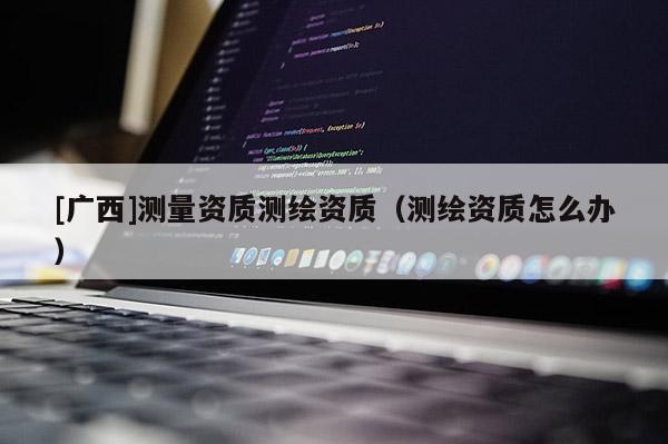 [廣西]測量資質測繪資質（測繪資質怎么辦）