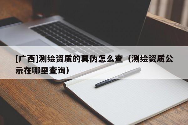 [廣西]測繪資質的真偽怎么查（測繪資質公示在哪里查詢）