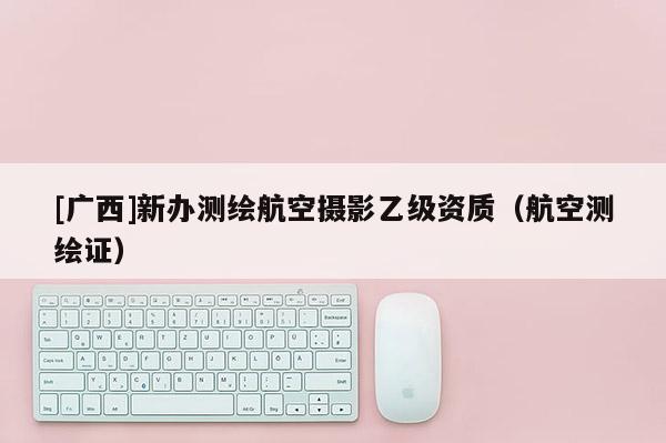 [廣西]新辦測(cè)繪航空攝影乙級(jí)資質(zhì)（航空測(cè)繪證）