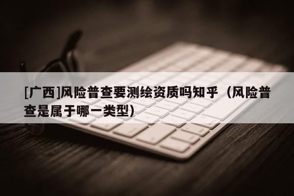 [廣西]風險普查要測繪資質嗎知乎（風險普查是屬于哪一類型）