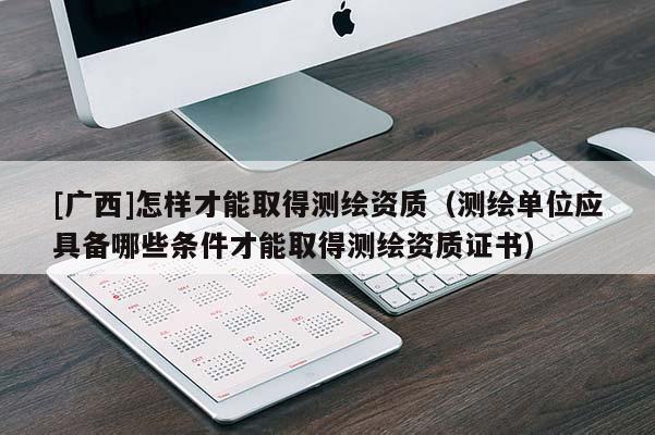[廣西]怎樣才能取得測繪資質（測繪單位應具備哪些條件才能取得測繪資質證書）