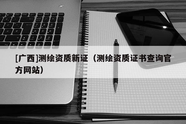 [廣西]測繪資質新證（測繪資質證書查詢官方網站）