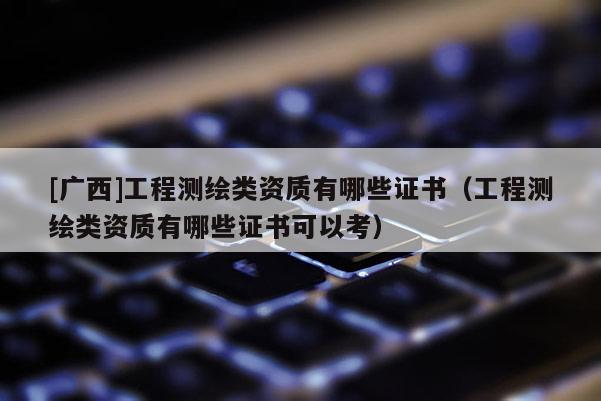 [廣西]工程測繪類資質有哪些證書（工程測繪類資質有哪些證書可以考）