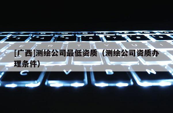 [廣西]測繪公司最低資質（測繪公司資質辦理條件）