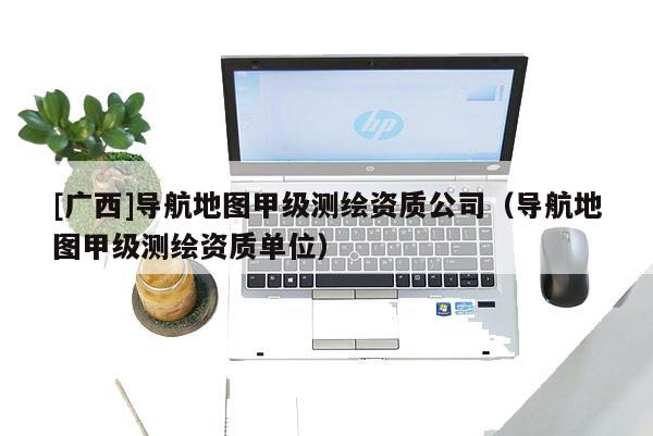 [廣西]導航地圖甲級測繪資質公司（導航地圖甲級測繪資質單位）