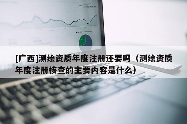 [廣西]測繪資質年度注冊還要嗎（測繪資質年度注冊核查的主要內容是什么）