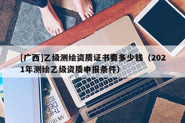 [廣西]乙級測繪資質證書要多少錢（2021年測繪乙級資質申報條件）