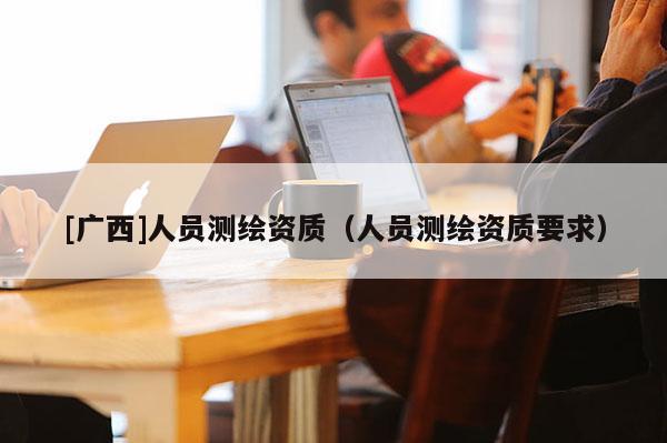 [廣西]人員測繪資質（人員測繪資質要求）
