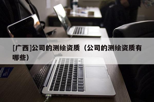 [廣西]公司的測(cè)繪資質(zhì)（公司的測(cè)繪資質(zhì)有哪些）