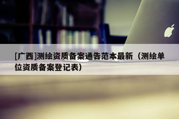 [廣西]測繪資質備案通告范本最新（測繪單位資質備案登記表）