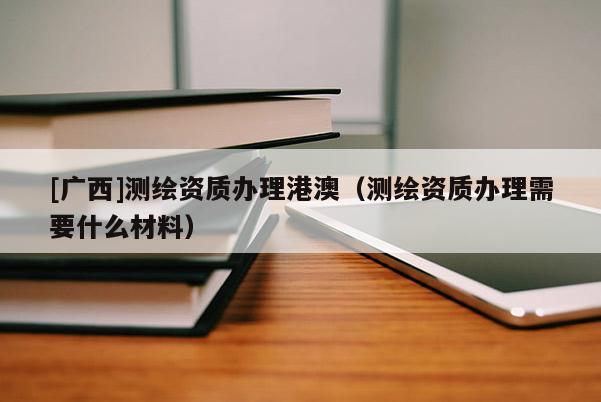 [廣西]測繪資質辦理港澳（測繪資質辦理需要什么材料）