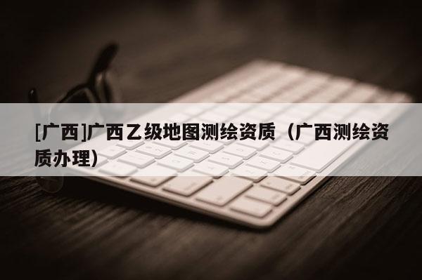 [廣西]廣西乙級地圖測繪資質（廣西測繪資質辦理）
