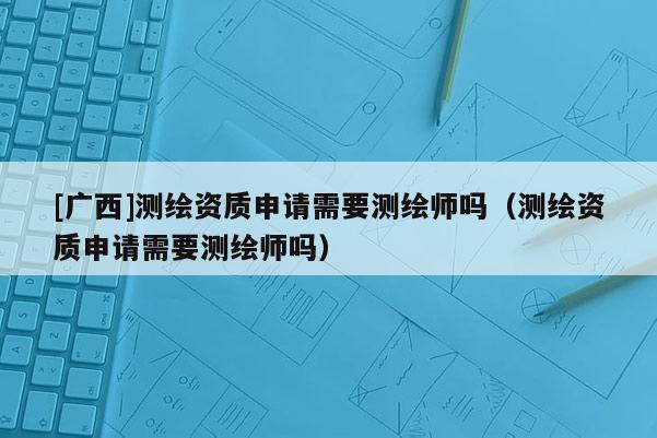 [廣西]測繪資質申請需要測繪師嗎（測繪資質申請需要測繪師嗎）