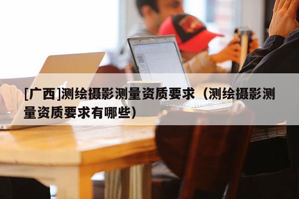 [廣西]測繪攝影測量資質(zhì)要求（測繪攝影測量資質(zhì)要求有哪些）