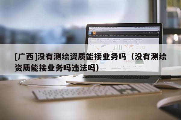 [廣西]沒有測繪資質能接業務嗎（沒有測繪資質能接業務嗎違法嗎）