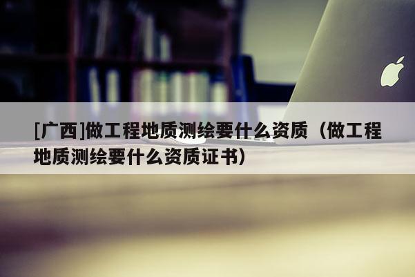 [廣西]做工程地質(zhì)測(cè)繪要什么資質(zhì)（做工程地質(zhì)測(cè)繪要什么資質(zhì)證書）