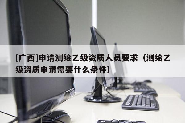 [廣西]申請測繪乙級資質人員要求（測繪乙級資質申請需要什么條件）