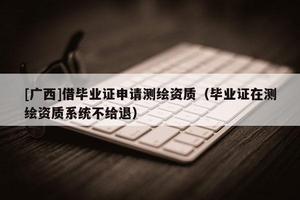 [廣西]借畢業證申請測繪資質（畢業證在測繪資質系統不給退）