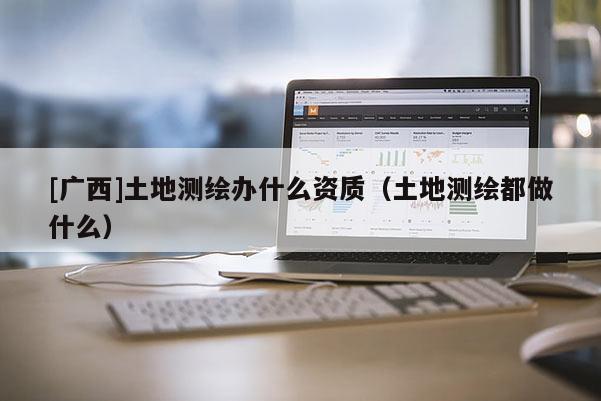 [廣西]土地測繪辦什么資質（土地測繪都做什么）