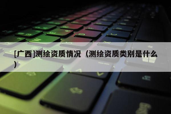 [廣西]測繪資質情況（測繪資質類別是什么）