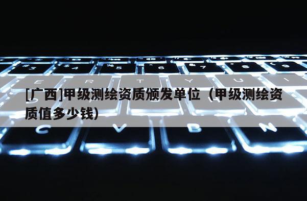[廣西]甲級測繪資質(zhì)頒發(fā)單位（甲級測繪資質(zhì)值多少錢）