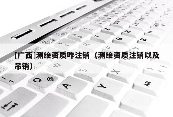 [廣西]測繪資質咋注銷（測繪資質注銷以及吊銷）