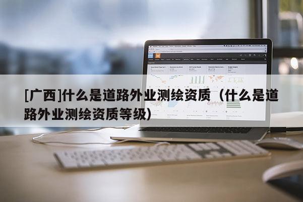 [廣西]什么是道路外業測繪資質（什么是道路外業測繪資質等級）