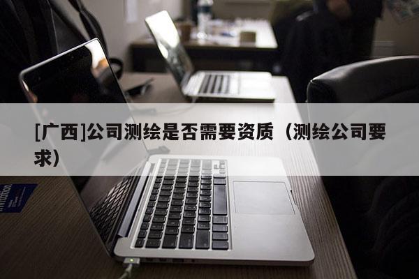 [廣西]公司測(cè)繪是否需要資質(zhì)（測(cè)繪公司要求）