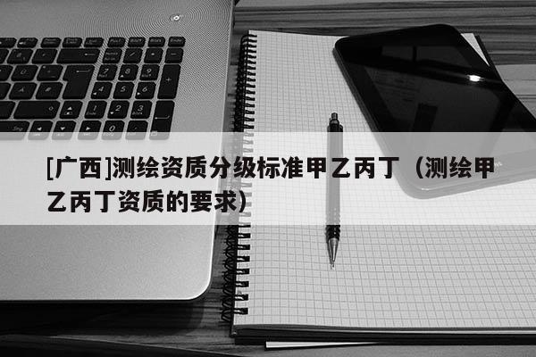 [廣西]測繪資質(zhì)分級標(biāo)準(zhǔn)甲乙丙丁（測繪甲乙丙丁資質(zhì)的要求）