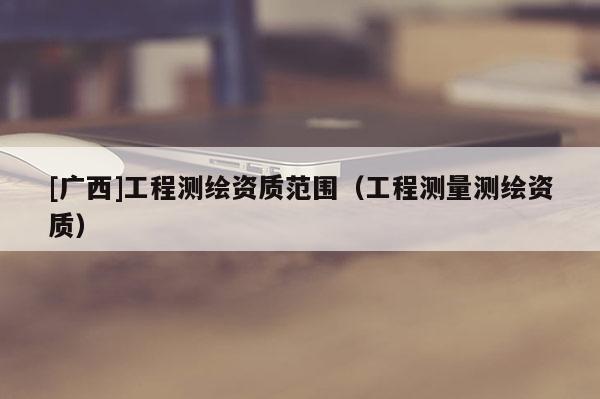 [廣西]工程測繪資質范圍（工程測量測繪資質）