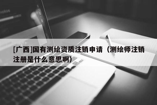 [廣西]國有測繪資質(zhì)注銷申請（測繪師注銷注冊是什么意思啊）