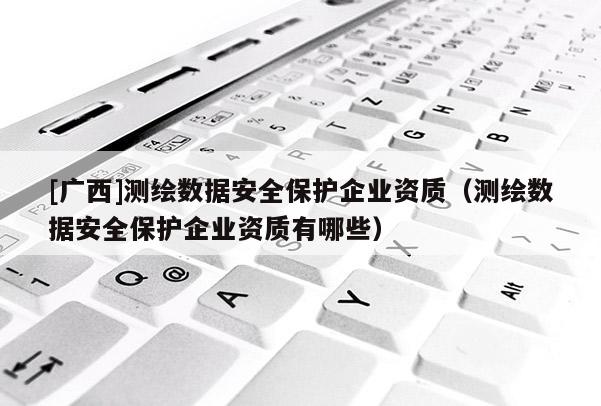 [廣西]測繪數據安全保護企業資質（測繪數據安全保護企業資質有哪些）