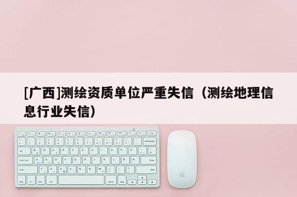 [廣西]測(cè)繪資質(zhì)單位嚴(yán)重失信（測(cè)繪地理信息行業(yè)失信）