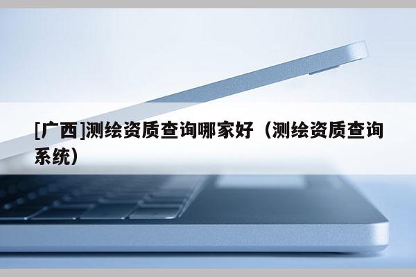 [廣西]測繪資質查詢哪家好（測繪資質查詢系統）
