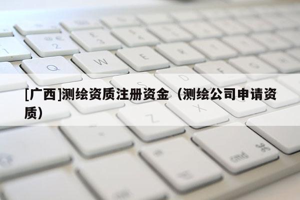 [廣西]測(cè)繪資質(zhì)注冊(cè)資金（測(cè)繪公司申請(qǐng)資質(zhì)）