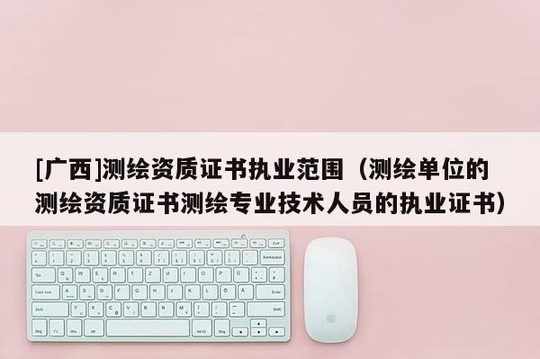 [廣西]測(cè)繪資質(zhì)證書執(zhí)業(yè)范圍（測(cè)繪單位的測(cè)繪資質(zhì)證書測(cè)繪專業(yè)技術(shù)人員的執(zhí)業(yè)證書）