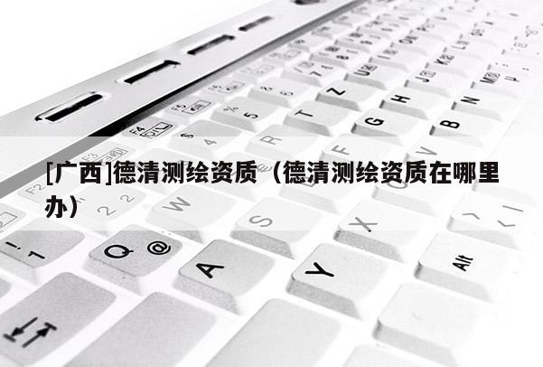 [廣西]德清測繪資質（德清測繪資質在哪里辦）
