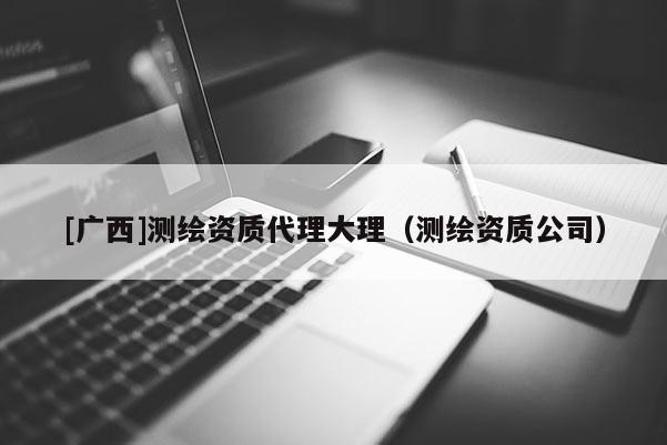 [廣西]測繪資質代理大理（測繪資質公司）