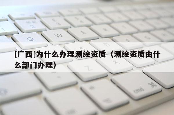 [廣西]為什么辦理測繪資質（測繪資質由什么部門辦理）